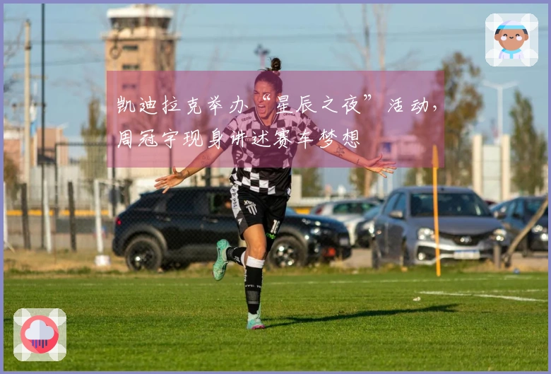 凯迪拉克举办“星辰之夜”活动，周冠宇现身讲述赛车梦想