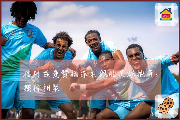 格列兹曼赞扬菲利佩的足球抱负，期待相聚