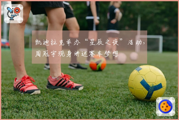 凯迪拉克举办“星辰之夜”活动，周冠宇现身讲述赛车梦想