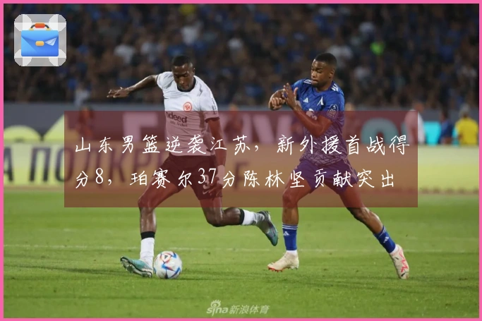 山东男篮逆袭江苏，新外援首战得分8，珀赛尔37分陈林坚贡献突出