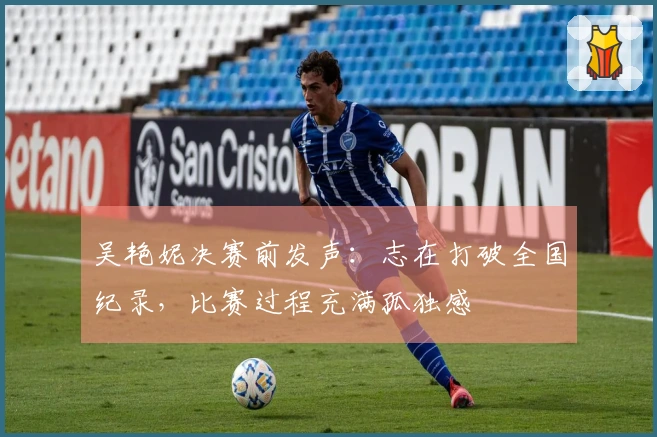 吴艳妮决赛前发声：志在打破全国纪录，比赛过程充满孤独感