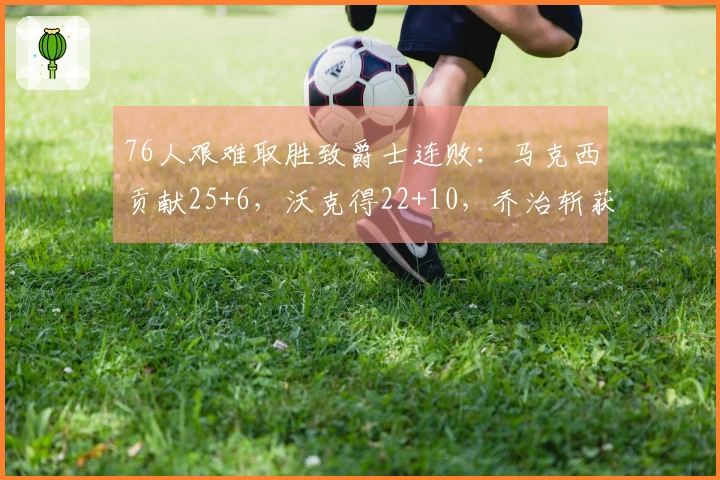 76人艰难取胜致爵士连败：马克西贡献25+6，沃克得22+10，乔治斩获30分