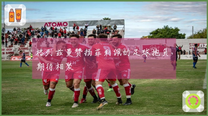 格列兹曼赞扬菲利佩的足球抱负，期待相聚