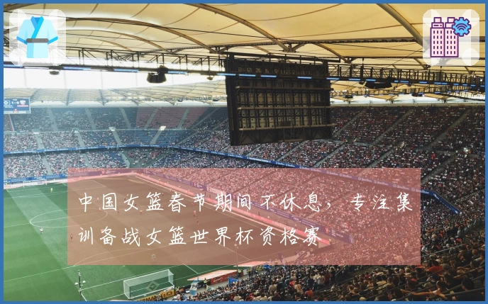 中国女篮春节期间不休息，专注集训备战女篮世界杯资格赛