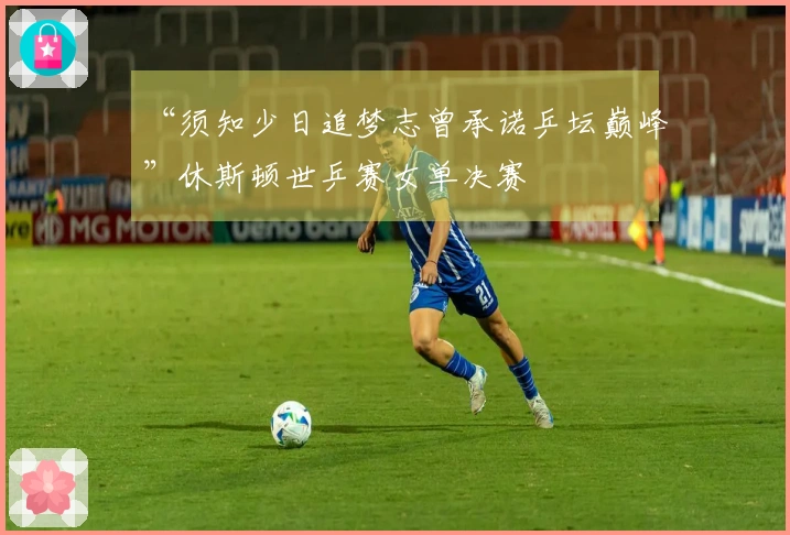 “须知少日追梦志曾承诺乒坛巅峰”休斯顿世乒赛女单决赛