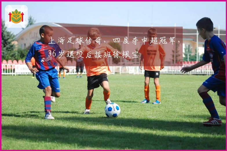 上海足球传奇，四度夺中超冠军，36岁退役后接班徐根宝