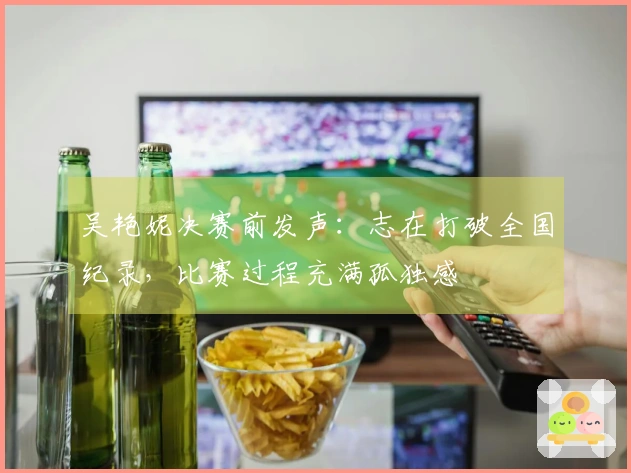 吴艳妮决赛前发声：志在打破全国纪录，比赛过程充满孤独感
