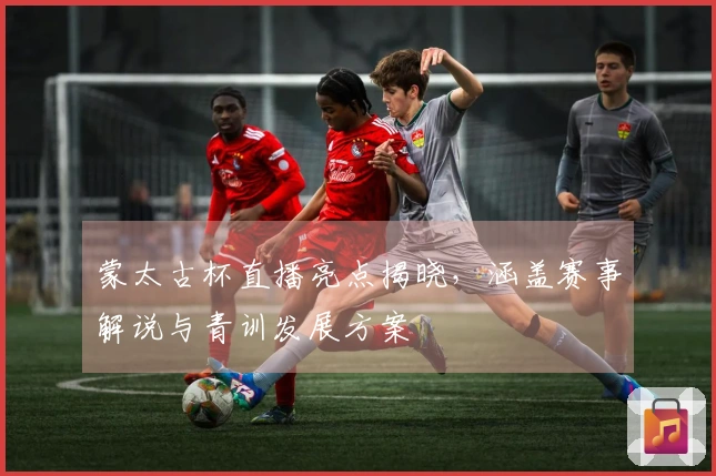 蒙太古杯直播亮点揭晓，涵盖赛事解说与青训发展方案