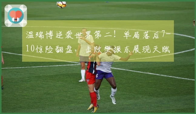 温瑞博逆袭世界第二！单局落后7-10惊险翻盘，击败樊振东展现天赋
