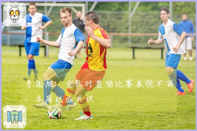 李国旭：全队对首场比赛表现不满，本周达成共识