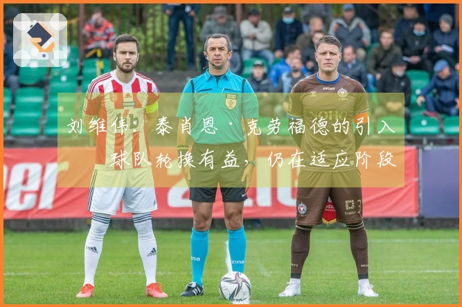 刘维伟：泰肖恩·克劳福德的引入对球队轮换有益，仍在适应阶段