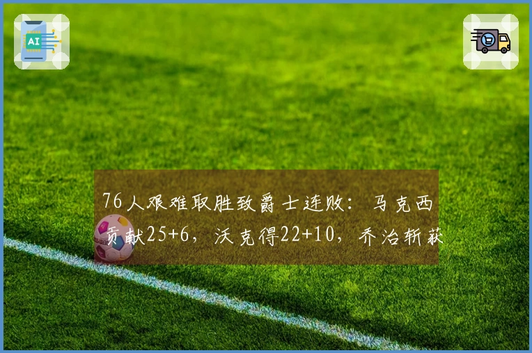 76人艰难取胜致爵士连败：马克西贡献25+6，沃克得22+10，乔治斩获30分