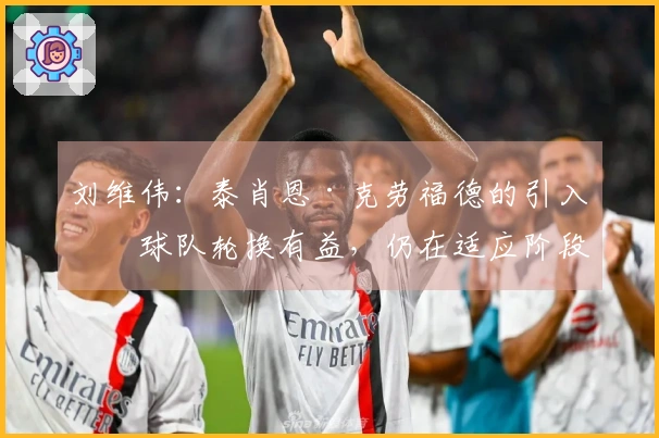 刘维伟：泰肖恩·克劳福德的引入对球队轮换有益，仍在适应阶段