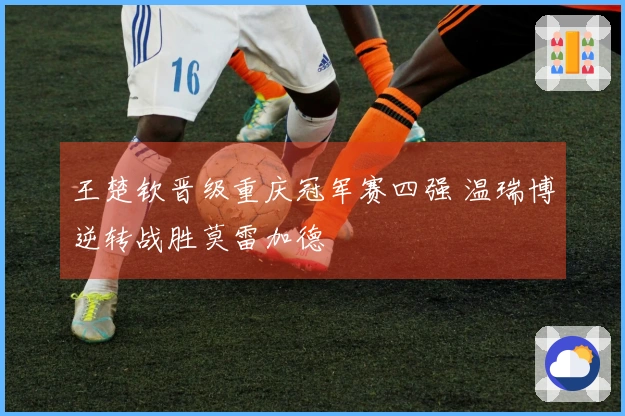 王楚钦晋级重庆冠军赛四强 温瑞博逆转战胜莫雷加德
