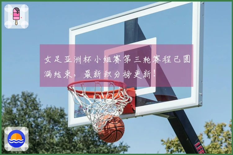 女足亚洲杯小组赛第三轮赛程已圆满结束，最新积分榜更新！