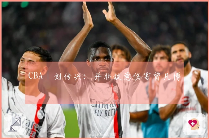 CBA｜刘传兴：并非故意伤害曾凡博